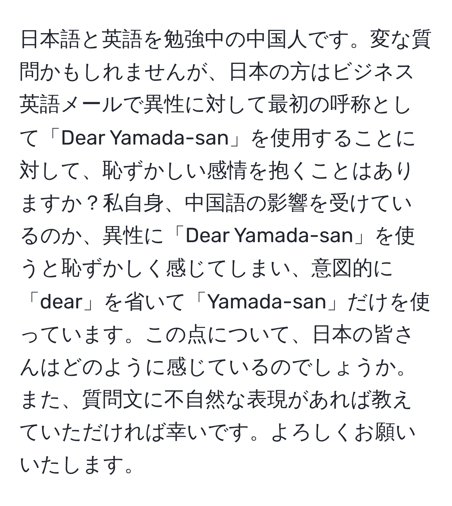 日本語と英語を勉強中の中国人です。変な質問かもしれませんが、日本の方はビジネス英語メールで異性に対して最初の呼称として「Dear Yamada-san」を使用することに対して、恥ずかしい感情を抱くことはありますか？私自身、中国語の影響を受けているのか、異性に「Dear Yamada-san」を使うと恥ずかしく感じてしまい、意図的に「dear」を省いて「Yamada-san」だけを使っています。この点について、日本の皆さんはどのように感じているのでしょうか。また、質問文に不自然な表現があれば教えていただければ幸いです。よろしくお願いいたします。