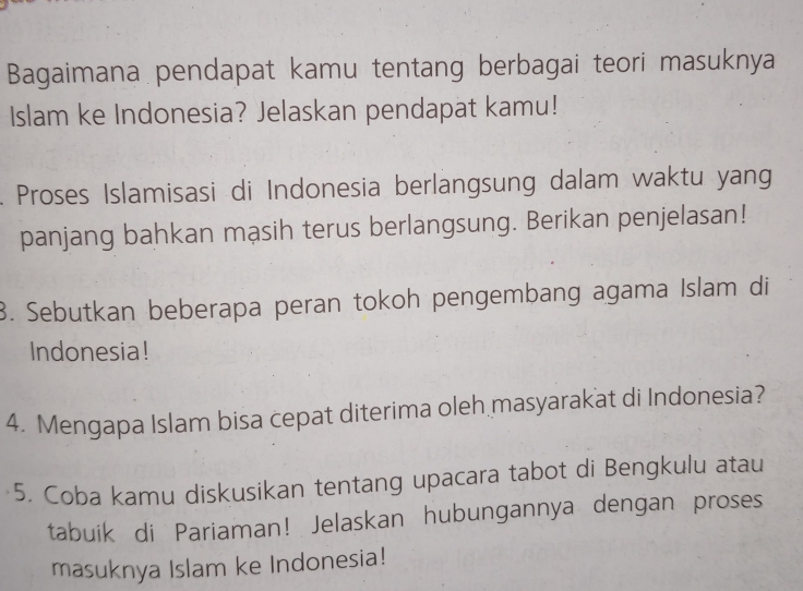 Bagaimana pendapat kamu tentang berbagai teori masuknya 
Islam ke Indonesia? Jelaskan pendapat kamu! 
. Proses Islamisasi di Indonesia berlangsung dalam waktu yang 
panjang bahkan mạsih terus berlangsung. Berikan penjelasan! 
3. Sebutkan beberapa peran tokoh pengembang agama Islam di 
Indonesia! 
4. Mengapa Islam bisa cepat diterima oleh masyarakat di Indonesia? 
5. Coba kamu diskusikan tentang upacara tabot di Bengkulu atau 
tabuik di Pariaman! Jelaskan hubungannya dengan proses 
masuknya Islam ke Indonesia!