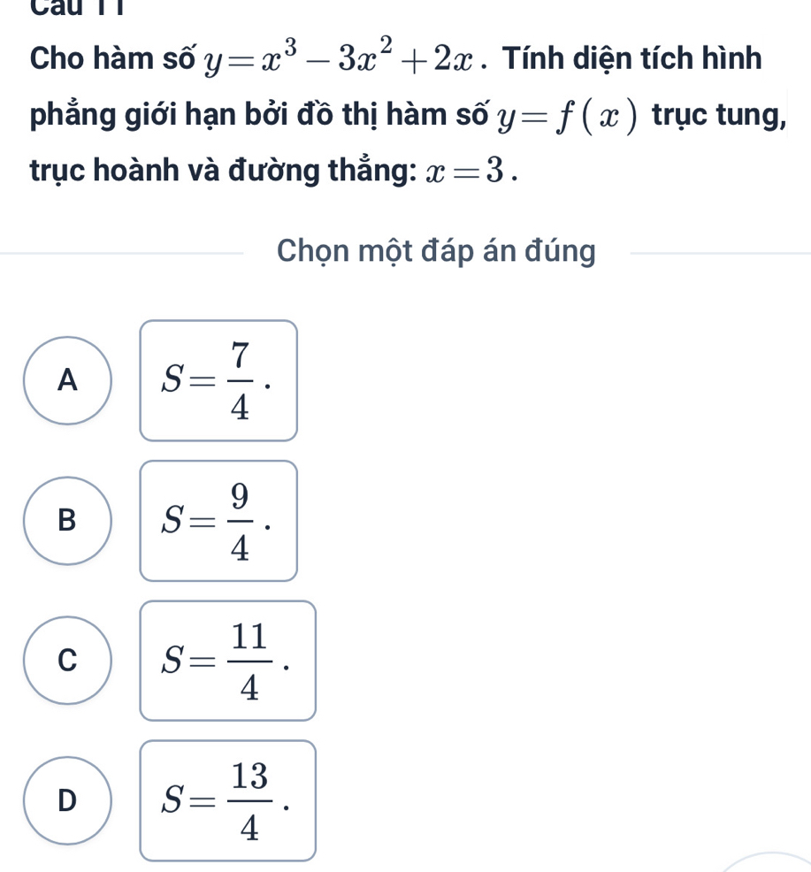 Câu TT
Cho hàm số y=x^3-3x^2+2x. Tính diện tích hình
phẳng giới hạn bởi đồ thị hàm số y=f(x) trục tung,
trục hoành và đường thắng: x=3. 
Chọn một đáp án đúng
A S= 7/4 .
B S= 9/4 .
C S= 11/4 .
D S= 13/4 .