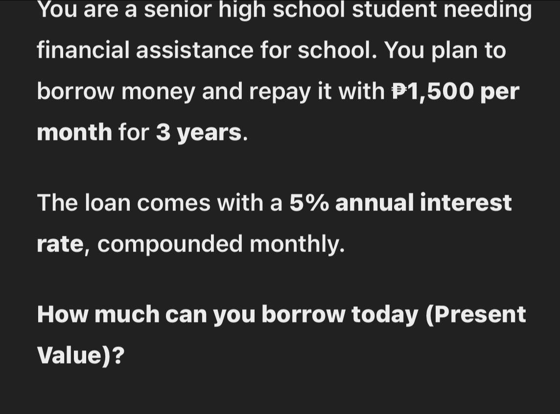 You are a senior high school student needing 
financial assistance for school. You plan to 
borrow money and repay it with P1,500 per
month for 3 years. 
The loan comes with a 5% annual interest 
rate, compounded monthly. 
How much can you borrow today (Present 
Value)?