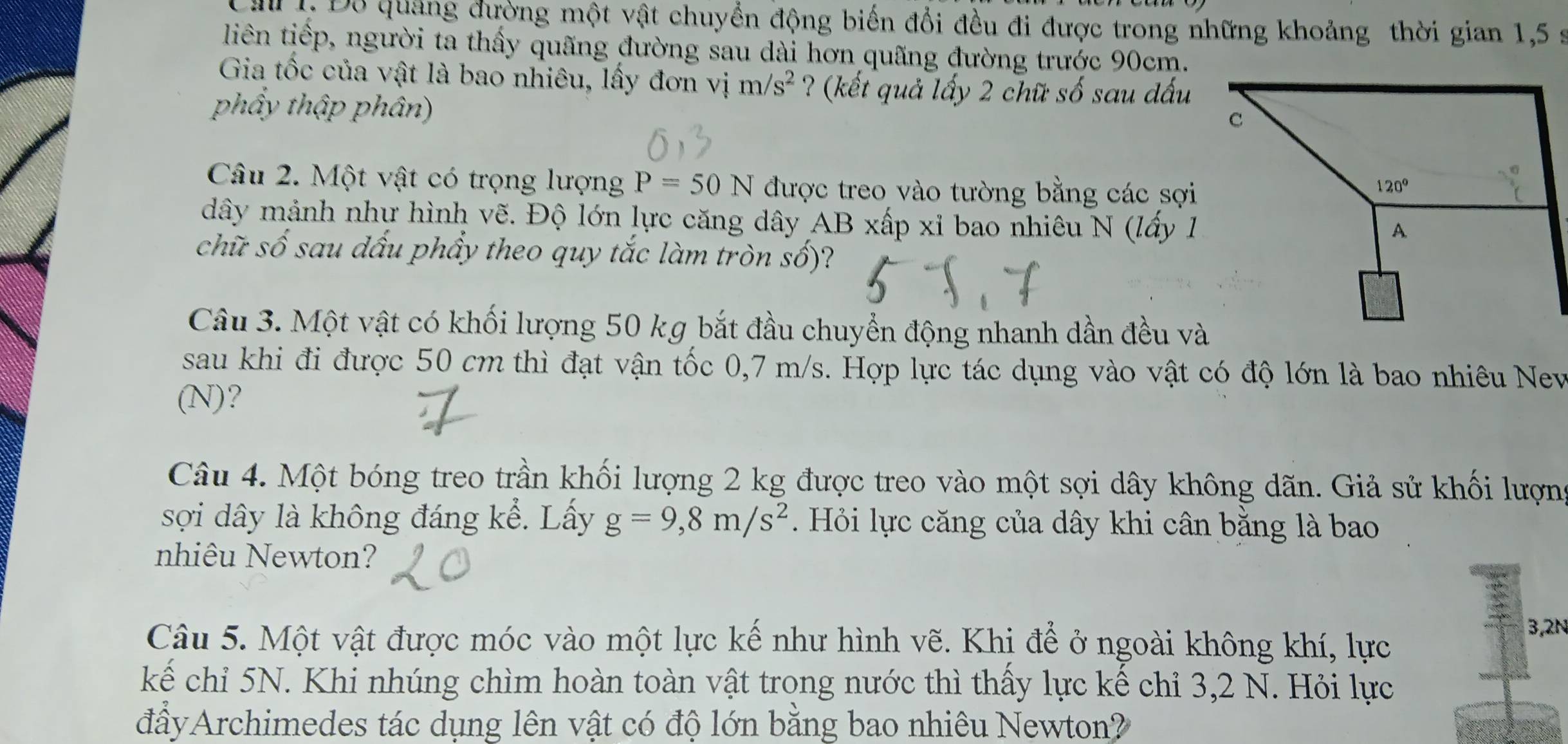 a 1. Đỗ quảng đường một vật chuyển động biến đổi đều đi được trong những khoảng thời gian 1,5 :
liên tiếp, người ta thấy quãng đường sau dài hơn quãng đường trước 90cm.
Gia tốc của vật là bao nhiêu, lấy đơn vị m/s^2 ? (kết quả lấy 2 chữ số sau dấu
phẩy thập phân)
Câu 2. Một vật có trọng lượng P=50N được treo vào tường bằng các sợi
dây mảnh nhự hình vẽ. Độ lớn lực căng dây AB xấp xỉ bao nhiêu N (lấy 1
chữ số sau dấu phẩy theo quy tắc làm tròn số)?
Câu 3. Một vật có khối lượng 50 kg bắt đầu chuyển động nhanh dần đều và
sau khi đi được 50 cm thì đạt vận tốc 0,7 m/s. Hợp lực tác dụng vào vật có độ lớn là bao nhiêu Nev
(N)?
Câu 4. Một bóng treo trần khối lượng 2 kg được treo vào một sợi dây không dãn. Giả sử khối lượng
sợi dây là không đáng kể. Lấy g=9,8m/s^2 Hỏi lực căng của dây khi cân bằng là bao
nhiêu Newton?
Câu 5. Một vật được móc vào một lực kế như hình vẽ. Khi để ở ngoài không khí, lực
3,2N
kế chỉ 5N. Khi nhúng chìm hoàn toàn vật trong nước thì thấy lực kế chỉ 3,2 N. Hỏi lực
đâyArchimedes tác dụng lên vật có độ lớn bằng bao nhiêu Newton?