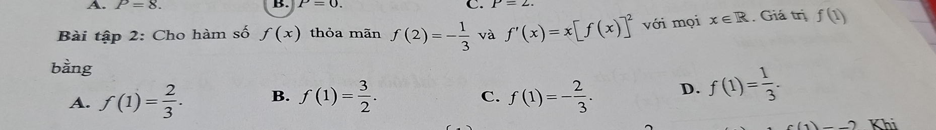 A. P=8. C. P=2
B. P=0. 
Bài tập 2: Cho hàm số f(x) thỏa mãn f(2)=- 1/3  và f'(x)=x[f(x)]^2 với mọi x∈ R. Giá trị f(1)
bằng
B.
C.
A. f(1)= 2/3 . f(1)= 3/2 . f(1)=- 2/3 .
D. f(1)= 1/3 .
-2-2 Khi