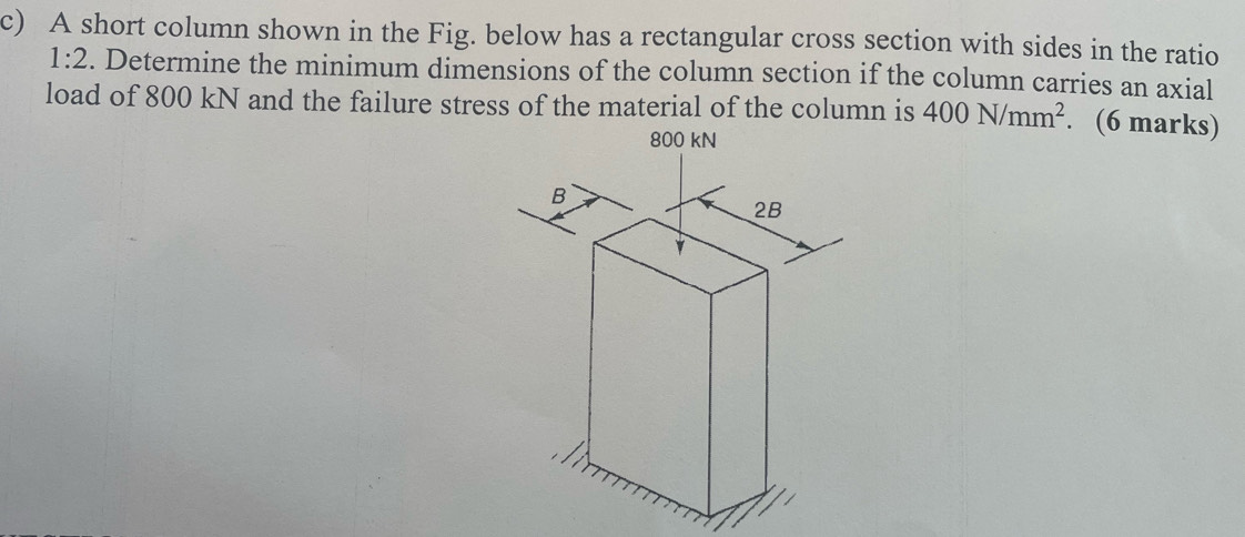 A short column shown in the Fig. below has a rectangular cross section with sides in the ratio
1:2. Determine the minimum dimensions of the column section if the column carries an axial 
load of 800 kN and the failure stress of the material of the column is 400N/mm^2. (6 marks)