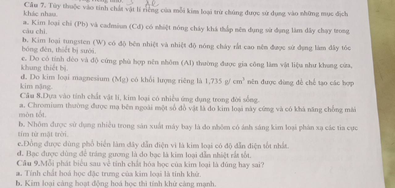 Tùy thuộc vào tính chất vật lí riềng của mỗi kim loại trừ chúng được sử dụng vào những mục dịch
khác nhau.
a. Kim loại chi (Pb) và cadmiun (Cd) có nhiệt nóng cháy khá thấp nên dụng sử dụng làm dây chạy trong
càu chì
b. Kim loại tungsten (W) có độ bên nhiệt và nhiệt độ nóng chảy rất cao nên được sử dụng làm dây tóc
bóng đèn, thiết bị sưởi.
c. Do có tính dẻo và độ cứng phù hợp nên nhôm (Al) thường được gia công làm vật liệu như khung cửa,
khung thiết bị.
d. Do kim loại magnesium (Mg) có khối lượng riêng là 1,735g/cm^3 nên được dùng đề chế tạo các hợp
kim nặng.
Câu 8.Dựa vào tính chất vật lí, kim loại có nhiều ứng dụng trong đời sống.
a. Chromium thường được mạ bên ngoài một số đồ vật là do kim loại này cứng và có khả năng chống mài
mòn tốt.
b. Nhôm được sử dụng nhiều trong sản xuất máy bay là do nhôm có ánh sáng kim loại phản xạ các tia cực
tím từ mặt trời.
c.Đồng được dùng phổ biến làm dây dẫn điện vì là kim loại có độ dẫn điện tốt nhất.
d. Bạc được dùng để tráng gương là do bạc là kim loại dẫn nhiệt rất tốt.
Câu 9.Mỗi phát biểu sau về tính chất hóa học của kim loại là đúng hay sai?
a. Tính chất hoá học đặc trưng của kim loại là tính khử.
b. Kim loại càng hoạt động hoá học thì tính khử càng mạnh.