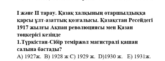 Ι жэне Ι тарау. Казак халкыньн отаршыιлыкка
κарсы лт-азаттык козгалысы. Казакстан Ρесейеri
1917 жылгы Акиан револπюцнясы мен Казан
тθнкерісі кезінде
1.Туркістан-Сібір теміржол магистралі кашан
Cалына бастады?
A) 1927ж. B) 1928 ж C) 1929 ж. D)1930 ж. E) 1931ж.