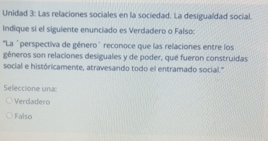 Unidad 3: Las relaciones sociales en la sociedad. La desigualdad social.
Indique si el siguiente enunciado es Verdadero o Falso:
"La ´perspectiva de género´ reconoce que las relaciones entre los
géneros son relaciones desiguales y de poder, que fueron construidas
social e históricamente, atravesando todo el entramado social.”
Seleccione una:
Verdadero
Falso