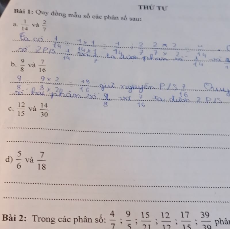 Thứ tư 
Bài 1: Quy đồng mẫu số các phân số sau: 
8.  1/14  và  2/7 
b.  9/8  và  7/16 
9x
§ × 20
16
c.  12/15  và  14/30 
16
_ 
_ 
d)  5/6  và  7/18 
_ 
_ 
Bài 2: Trong các phân số:  4/7 ;  9/5 ;  15/21 ;  12/12 ;  17/15 ;  39/30  phâi