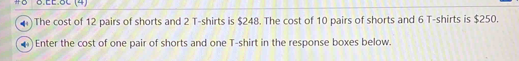 EE.8C (4) 
The cost of 12 pairs of shorts and 2 T-shirts is $248. The cost of 10 pairs of shorts and 6 T-shirts is $250. 
Enter the cost of one pair of shorts and one T-shirt in the response boxes below.