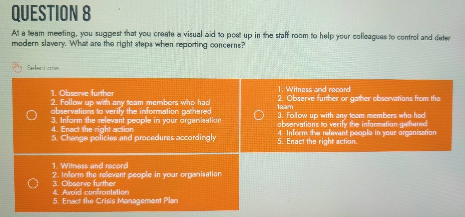 At a team meeting, you suggest that you create a visual aid to post up in the staff room to help your colleagues to control and deter
modern slavery. What are the right steps when reporting concerns?
Select one.
1. Observe further 1. Witness and record
2. Follow up with any team members who had
2. Observe further or gather observations from the
team
observations to verify the information gathered
3. Follow up with any team members who had
3. Inform the relevant people in your organisation
observations to verify the information gathered
4. Enact the right action
4. Inform the relevant people in your organisation
5. Change policies and procedures accordingly
5. Enact the right action.
1. Witness and record
2. Inform the relevant people in your organisation
3. Observe further
4. Avoid confrontation
5. Enact the Crisis Management Plan