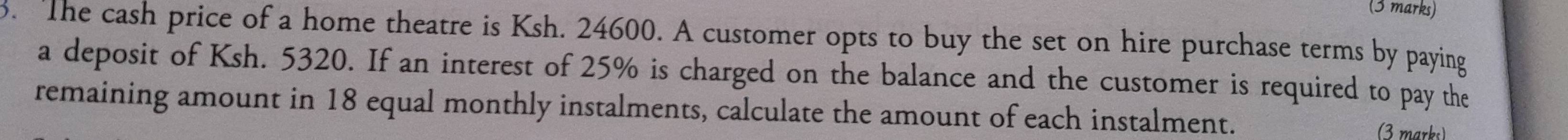 The cash price of a home theatre is Ksh. 24600. A customer opts to buy the set on hire purchase terms by paying 
a deposit of Ksh. 5320. If an interest of 25% is charged on the balance and the customer is required to pay the 
remaining amount in 18 equal monthly instalments, calculate the amount of each instalment. 
(3 marks)