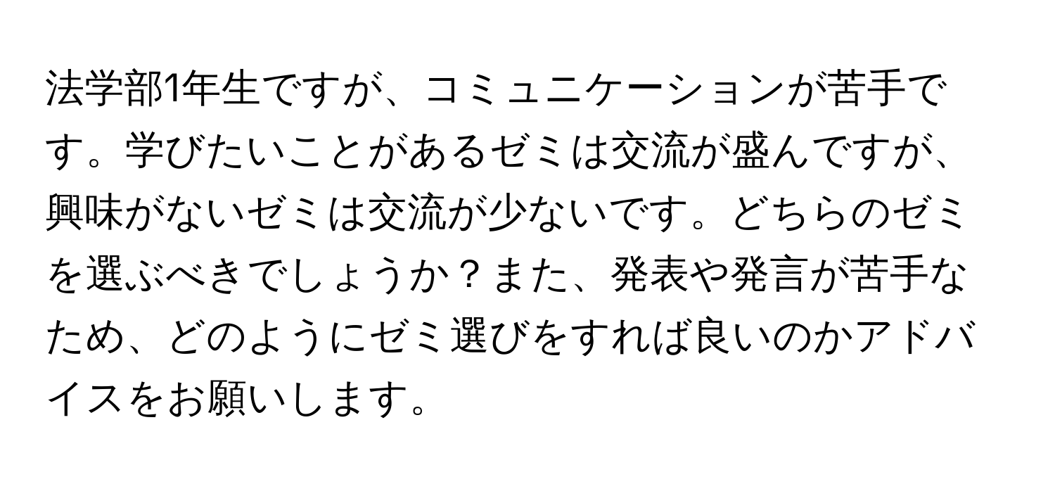 法学部1年生ですが、コミュニケーションが苦手です。学びたいことがあるゼミは交流が盛んですが、興味がないゼミは交流が少ないです。どちらのゼミを選ぶべきでしょうか？また、発表や発言が苦手なため、どのようにゼミ選びをすれば良いのかアドバイスをお願いします。