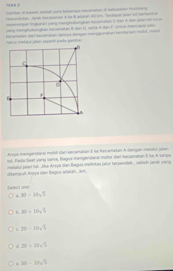 TEKS 2
Gambar di bawah adalah peta beberapa kecamatan di kabupaten Humbang
Masundutan. Jarak kecataman A ke B adalah 40 km. Terdapat jalan tol berbentuk
seperempat lingkaran yang menghubungkan kecamatan C dan A dan jalan tol lurus
yang menghubungkan kecamatan B dan D, serta A dan F. Untuk mencapai satu
kecamatan dari kecamatan lainnya dengan menggunakan kendaraan mobil, mobil
harus melalui jalan seperti pada gambar.
Arsya mengendarai mobil dari kecamatan E ke Kecamatan A dengan melalui jalan
tol. Pada Saat yang sama, Bagus mengendarai motor dari kecamatan E ke A tanpa
melalui jalan tol. Jika Arsya dan Bagus melintas jalur terpendek , selisih jarak yang
ditempuh Arsya dan Bagus adalah... km.
Select one:
a. 30-10sqrt(5)
b. 30+10sqrt(5)
C. 20-10sqrt(5)
d. 20+10sqrt(5)
e. 50-10sqrt(5)