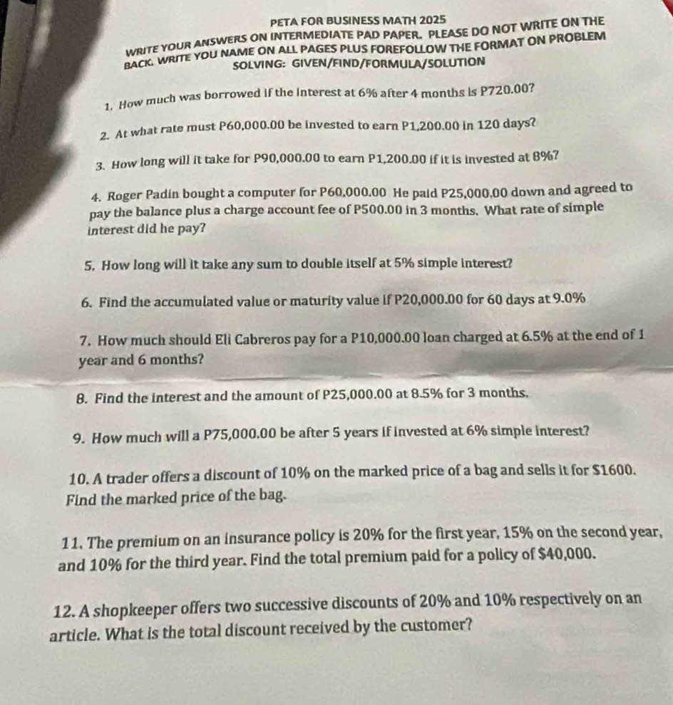 PETA FOR BUSINESS MATH 2025 
WRITE YOUR ANSWERS ON INTERMEDIATE PAD PAPER. PLEASE DO NOT WRITE ON THE 
BACK. WRITE YOU NAME ON ALL PAGES PLUS FOREFOLLOW THE FORMAT ON PROBLEM 
SOLVING: GIVEN/FIND/FORMULA/SOLUTION 
1. How much was borrowed if the interest at 6% after 4 months is P720.00? 
2. At what rate must P60,000.00 be invested to earn P1,200.00 in 120 days? 
3. How long will it take for P90,000.00 to earn P1,200.00 if it is invested at 8%? 
4. Roger Padin bought a computer for P60,000.00 He paid P25,000,00 down and agreed to 
pay the balance plus a charge account fee of P500.00 in 3 months. What rate of simple 
interest did he pay? 
5. How long will it take any sum to double itself at 5% simple interest? 
6. Find the accumulated value or maturity value if P20,000.00 for 60 days at 9.0%
7. How much should Eli Cabreros pay for a P10,000.00 loan charged at 6.5% at the end of 1
year and 6 months? 
8. Find the interest and the amount of P25,000.00 at 8.5% for 3 months. 
9. How much will a P75,000.00 be after 5 years if invested at 6% simple interest? 
10. A trader offers a discount of 10% on the marked price of a bag and sells it for $1600. 
Find the marked price of the bag. 
11. The premium on an insurance policy is 20% for the first year, 15% on the second year, 
and 10% for the third year. Find the total premium paid for a policy of $40,000. 
12. A shopkeeper offers two successive discounts of 20% and 10% respectively on an 
article. What is the total discount received by the customer?