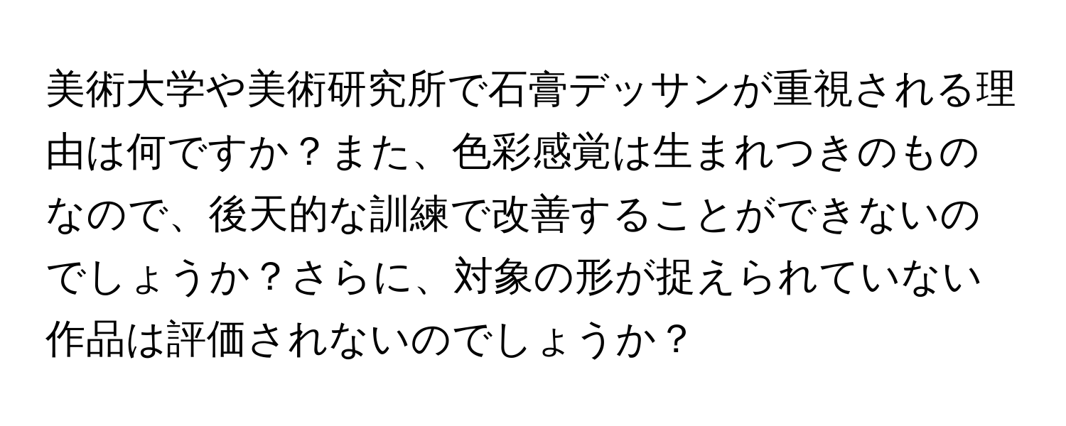 美術大学や美術研究所で石膏デッサンが重視される理由は何ですか？また、色彩感覚は生まれつきのものなので、後天的な訓練で改善することができないのでしょうか？さらに、対象の形が捉えられていない作品は評価されないのでしょうか？