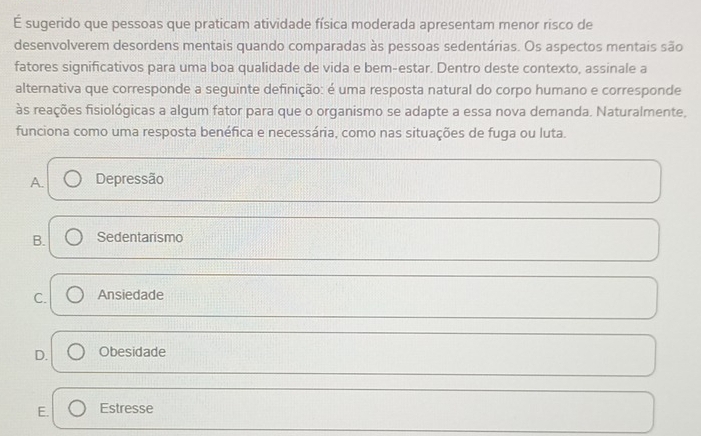 É sugerido que pessoas que praticam atividade física moderada apresentam menor risco de
desenvolverem desordens mentais quando comparadas às pessoas sedentárias. Os aspectos mentais são
fatores significativos para uma boa qualidade de vida e bem-estar. Dentro deste contexto, assinale a
alternativa que corresponde a seguinte definição: é uma resposta natural do corpo humano e corresponde
às reações fisiológicas a algum fator para que o organismo se adapte a essa nova demanda. Naturalmente.
funciona como uma resposta benéfica e necessária, como nas situações de fuga ou luta.
A. Depressão
B. Sedentarismo
C. Ansiedade
D. Obesidade
E. Estresse