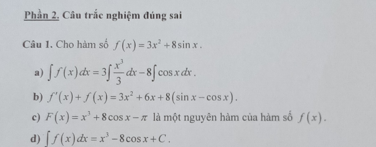 Phần 2. Câu trắc nghiệm đúng sai
Câu 1. Cho hàm số f(x)=3x^2+8sin x. 
a) ∈t f(x)dx=3∈t  x^3/3 dx-8∈t cos xdx. 
b) f'(x)+f(x)=3x^2+6x+8(sin x-cos x). 
c) F(x)=x^3+8cos x-π là một nguyên hàm của hàm số f(x).
d) ∈t f(x)dx=x^3-8cos x+C.