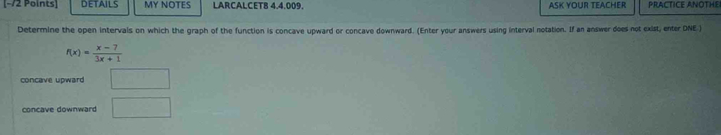 [−72 Points] DETAILS MY NOTES LARCALCET8 4.4.009. ASK YOUR TEACHER PRACTICE ANOTHE
Determine the open intervals on which the graph of the function is concave upward or concave downward. (Enter your answers using interval notation. If an answer does not exist, enter DNE )
f(x)= (x-7)/3x+1 
concave upward □
concave downward □