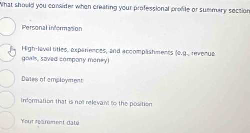 What should you consider when creating your professional profile or summary section
Personal information
High-level titles, experiences, and accomplishments (e.g., revenue
goals, saved company money)
Dates of employment
Information that is not relevant to the position
Your retirement date