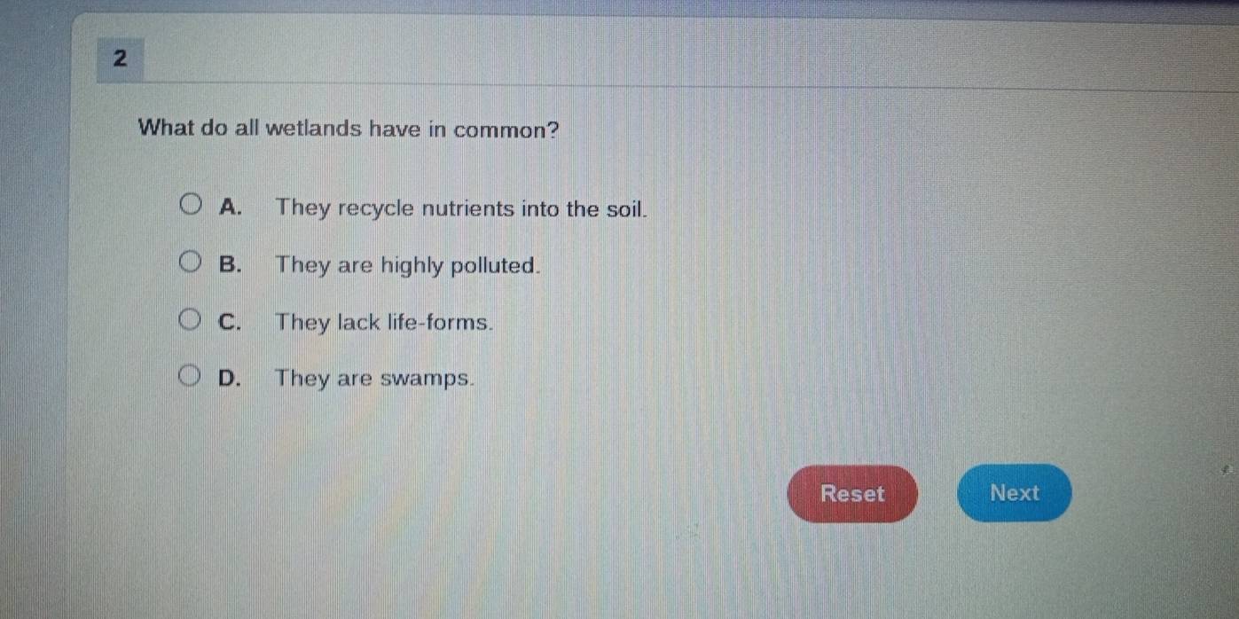 What do all wetlands have in common?
A. They recycle nutrients into the soil.
B. They are highly polluted.
C. They lack life-forms.
D. They are swamps.
Reset Next