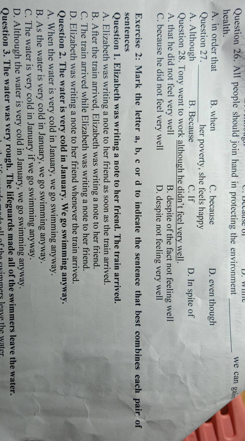 wie
Question 26. All people should join hand in protecting the environment_
we can gain 
health.
A. in order that B. when C. because D. even though
Question 27. _her poverty, she feels happy
A. Although B. Because C. If D. In spite of
Question 28. Tony went to work although he didn’t feel very well.
A. that he did not feel very well B. despite of the fact not feeling well
C. because he did not feel very well D. despite not feeling very well
Exercise 2: Mark the letter a, b, c or d to indicate the sentence that best combines each pair of
sentences
Question 1. Elizabeth was writing a note to her friend. The train arrived.
A. Elizabeth was writing a note to her friend as soon as the train arrived.
B. After the train arrived, Elizabeth was writing a note to her friend.
C. The train arrived while Elizabeth was writing a note to her friend.
D. Elizabeth was writing a note to her friend whenever the train arrived.
Question 2. The water is very cold in January. We go swimming anyway.
A. When the water is very cold in January, we go swimming anyway.
B. As the water is very cold in January, we go swimming anyway.
C. The water is very cold in January if we go swimming anyway.
D. Although the water is very cold in January, we go swimming anyway.
Question 3. The water was very rough. The lifeguards made all of the swimmers leave the water.
e sw immers leave the water .