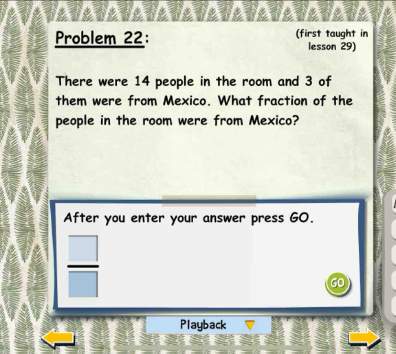 Problem 22: (first taught in 
lesson 29) 
There were 14 people in the room and 3 of 
them were from Mexico. What fraction of the 
people in the room were from Mexico? 
After you enter your answer press GO.
 □ /□  
Playback