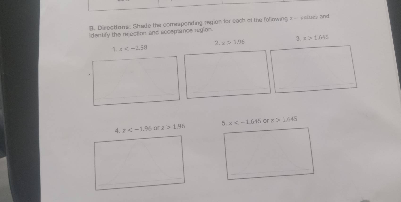 Directions: Shade the corresponding region for each of the following z - values and 
identify the rejection and acceptance region. 
2. z>1.96 3. z>1.645
1. z
4. z or z>1.96 5. z or z>1.645° 
_