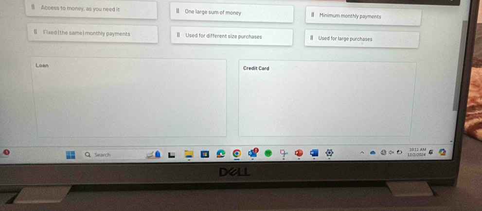 [] Access to money, as you need it IIOne large sum of money " Minimum monthly payments 
Ⅱ Fixed (the same) monthly payments || Used for different size purchases I Used for large purchases 
Loan Credit Card 
Search 12/2/2024 10:11 AM