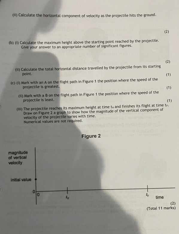 (ii) Calculate the horizontal component of velocity as the projectile hits the ground. 
(2) 
(b) (i) Calculate the maximum height above the starting point reached by the projectile. 
Give your answer to an appropriate number of significant figures. 
(2) 
(ii) Calculate the total horizontal distance travelled by the projectile from its starting 
point. (1) 
(c) (i) Mark with an A on the flight path in Figure 1 the position where the speed of the 
projectile is greatest. (1) 
(ii) Mark with a B on the flight path in Figure 1 the position where the speed of the 
projectile is least. (1) 
(iii) The projectile reaches its maximum height at time t_H and finishes its flight at time t. 
Draw on Figure 2 a graph to show how the magnitude of the vertical component of 
velocity of the projectile varies with time. 
Numerical values are not required. 
Figure 2 
magnitude 
of vertical 
velocity 
initial value
0
0
t_F
t_H time 
(2) 
(Total 11 marks)