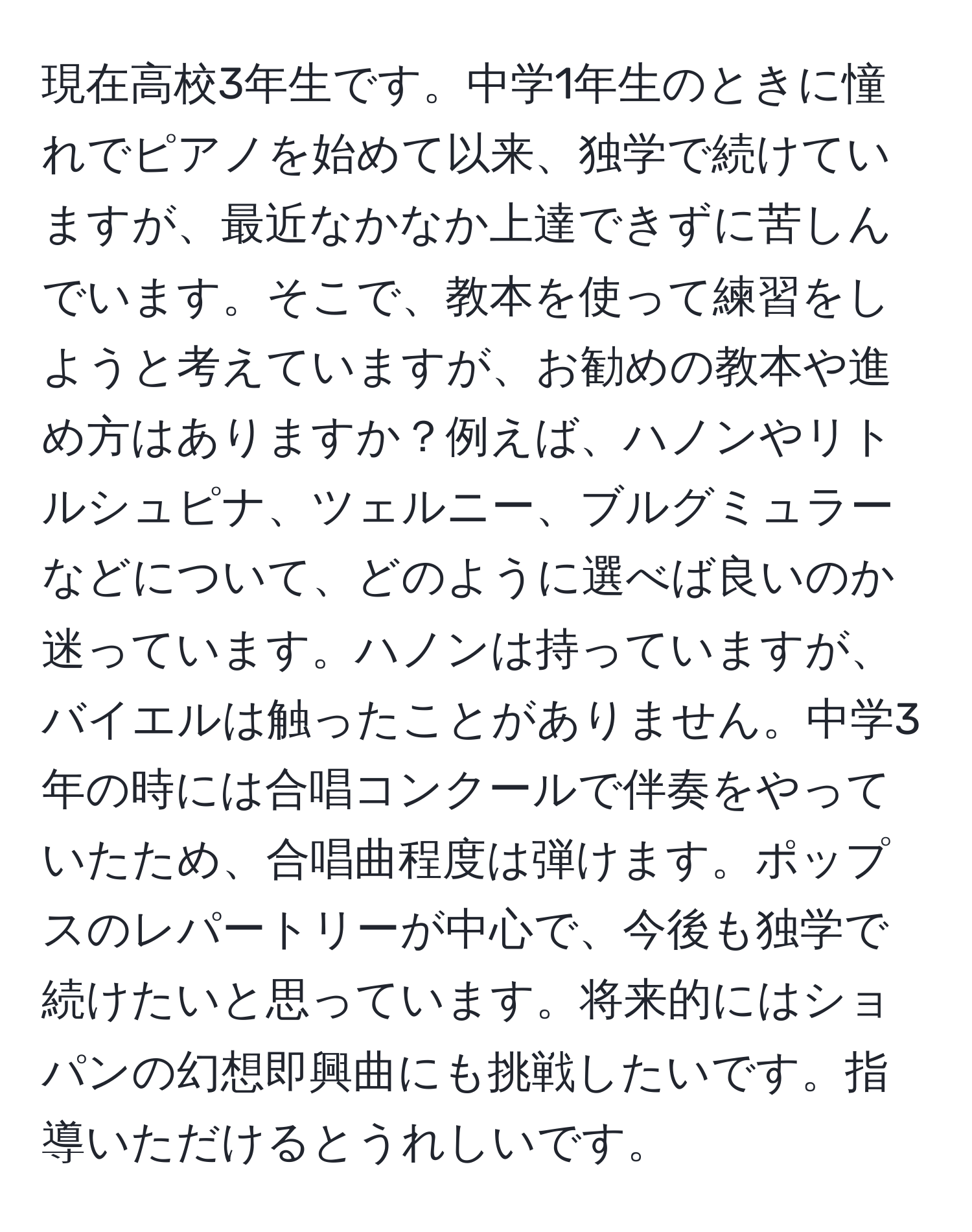 現在高校3年生です。中学1年生のときに憧れでピアノを始めて以来、独学で続けていますが、最近なかなか上達できずに苦しんでいます。そこで、教本を使って練習をしようと考えていますが、お勧めの教本や進め方はありますか？例えば、ハノンやリトルシュピナ、ツェルニー、ブルグミュラーなどについて、どのように選べば良いのか迷っています。ハノンは持っていますが、バイエルは触ったことがありません。中学3年の時には合唱コンクールで伴奏をやっていたため、合唱曲程度は弾けます。ポップスのレパートリーが中心で、今後も独学で続けたいと思っています。将来的にはショパンの幻想即興曲にも挑戦したいです。指導いただけるとうれしいです。