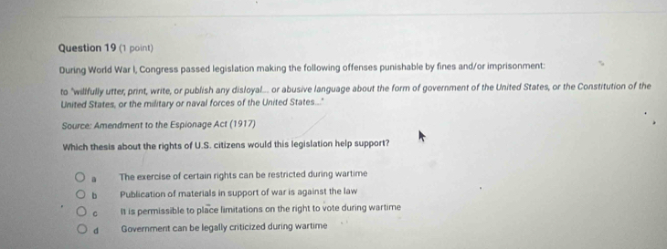 During World War I, Congress passed legislation making the following offenses punishable by fines and/or imprisonment:
to "willfully utter, print, write, or publish any disloyal... or abusive language about the form of government of the United States, or the Constitution of the
United States, or the military or naval forces of the United States..."
Source: Amendment to the Espionage Act (1917)
Which thesis about the rights of U.S. citizens would this legislation help support?
a The exercise of certain rights can be restricted during wartime
b Publication of materials in support of war is against the law
C It is permissible to place limitations on the right to vote during wartime
dì Government can be legally criticized during wartime