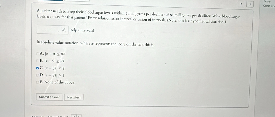 Score
< > Completi
A patient needs to keep their blood sugar levels within 9 milligrams per deciliter of 89 milligrams per deciliter. What blood sugar
levels are okay for that patient? Enter solution as an interval or union of intervals. (Note: this is a hypothetical situation.)
help (intervals)
In absolute value notation, where x represents the score on the test, this is:
A. |x-9|≤ 89
B. |x-9|≥ 89
C. |x-89|≤ 9
D. |x-89|≥ 9
E. None of the above
Submit answer Next item