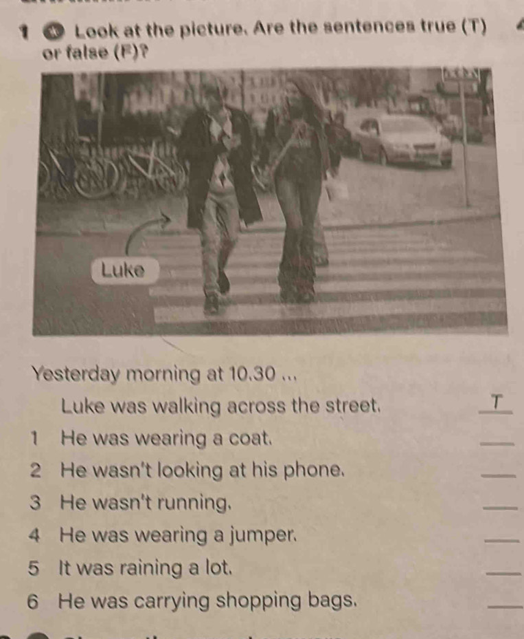 1 6 Look at the picture. Are the sentences true (T) 
or false (F)? 
Yesterday morning at 10.30... 
Luke was walking across the street. T_ 
1 He was wearing a coat. 
_ 
2 He wasn't looking at his phone. 
_ 
3 He wasn't running. 
_ 
4 He was wearing a jumper. 
_ 
5 It was raining a lot. 
_ 
6 He was carrying shopping bags. 
_