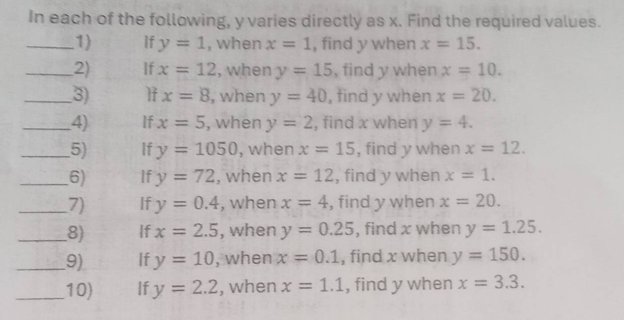 In each of the following, y varies directly as x. Find the required values. 
_1) If y=1 , when x=1 , find y when x=15. 
_2) If x=12 , when y=15 , find y when x=10.
x=8
_3) , when y=40 , find y when x=20. 
_4) If x=5 , when y=2 , find x when y=4. 
_5) If y=1050 , when x=15 , find y when x=12. 
_6) If y=72 , when x=12 , find y when x=1. 
_7) If y=0.4 , when x=4 , find y when x=20. 
_8) f x=2.5 , when y=0.25 , find x when y=1.25. 
_9) If y=10 , when x=0.1 , find x when y=150. 
_10) If y=2.2 , when x=1.1 , find y when x=3.3.