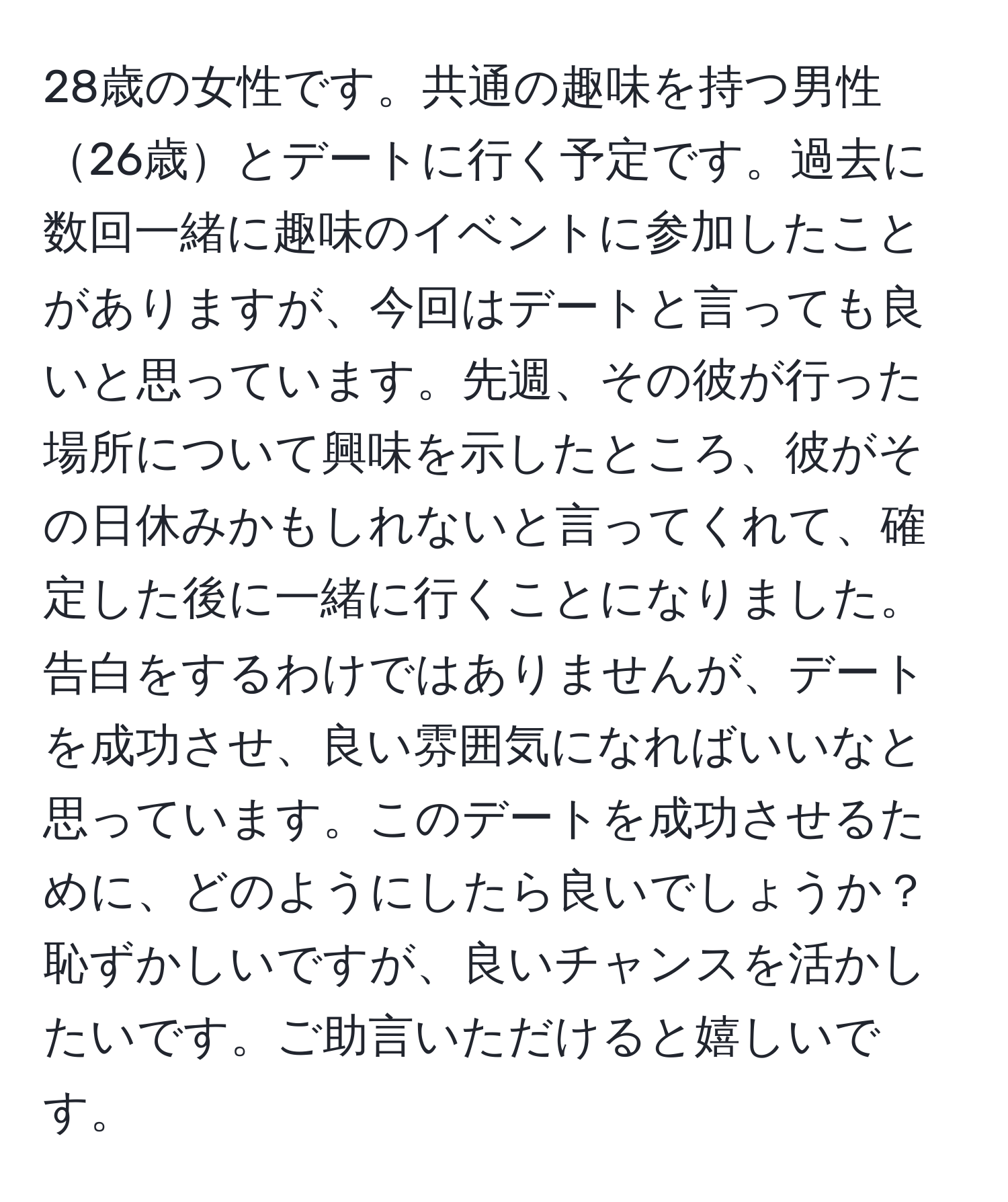 28歳の女性です。共通の趣味を持つ男性26歳とデートに行く予定です。過去に数回一緒に趣味のイベントに参加したことがありますが、今回はデートと言っても良いと思っています。先週、その彼が行った場所について興味を示したところ、彼がその日休みかもしれないと言ってくれて、確定した後に一緒に行くことになりました。告白をするわけではありませんが、デートを成功させ、良い雰囲気になればいいなと思っています。このデートを成功させるために、どのようにしたら良いでしょうか？恥ずかしいですが、良いチャンスを活かしたいです。ご助言いただけると嬉しいです。