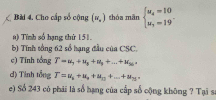 Cho cấp số cộng (u_n) thỏa mãn beginarrayl u_4=10 u_7=19endarray.. 
a) Tính số hạng thứ 151. 
b) Tính tổng 62 số hạng đầu của CSC. 
c) Tính tồng T=u_7+u_8+u_9+...+u_56. 
d) Tính tổng T=u_6+u_9+u_12+...+u_75·
e) Số 243 có phải là số hạng của cấp số cộng không ? Tại sa