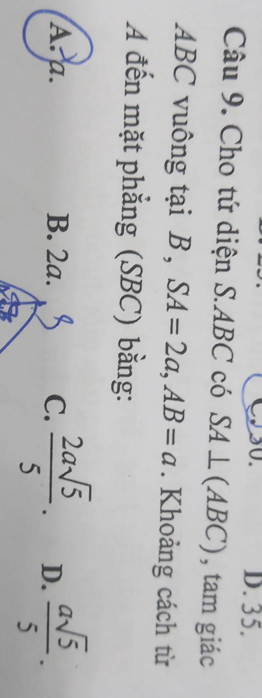 CS0. D. 35.
Câu 9. Cho tứ diện S. ABC có SA⊥ (ABC) , tam giác
ABC vuông tại B , SA=2a, AB=a. Khoảng cách từ
A đến mặt phẳng (SBC) bằng:
A. a. B. 2a. C.  2asqrt(5)/5 . D.  asqrt(5)/5 .