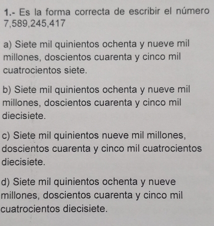 1.- Es la forma correcta de escribir el número
7, 589, 245, 417
a) Siete mil quinientos ochenta y nueve mil
millones, doscientos cuarenta y cinco mil
cuatrocientos siete.
b) Siete mil quinientos ochenta y nueve mil
millones, doscientos cuarenta y cinco mil
diecisiete.
c) Siete mil quinientos nueve mil millones,
doscientos cuarenta y cinco mil cuatrocientos
diecisiete.
d) Siete mil quinientos ochenta y nueve
millones, doscientos cuarenta y cinco mil
cuatrocientos diecisiete.