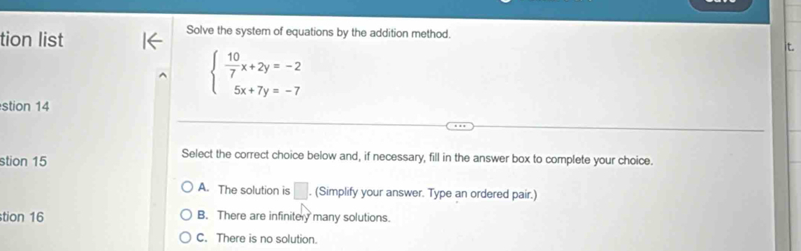 tion list
Solve the system of equations by the addition method.
it.
beginarrayl  10/7 x+2y=-2 5x+7y=-7endarray.
stion 14
stion 15
Select the correct choice below and, if necessary, fill in the answer box to complete your choice.
A. The solution is □ . (Simplify your answer. Type an ordered pair.)
tion 16 B. There are infinitery many solutions.
C. There is no solution.