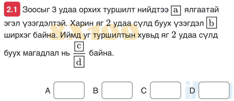 2.1 | Зоосыг 3 удаа орхих τуршилт нийдтээ |а] ялгаатай
эгэл ∀зэгдэлтэй. Χарин яг 2 удаа сγлд буух γзэгдэл b
ширхэг байна. Иймд уг туршилтьн хувьд яг 2 удаа сγлд
бyух магадлал нь frac 
A
B
C □ 
D