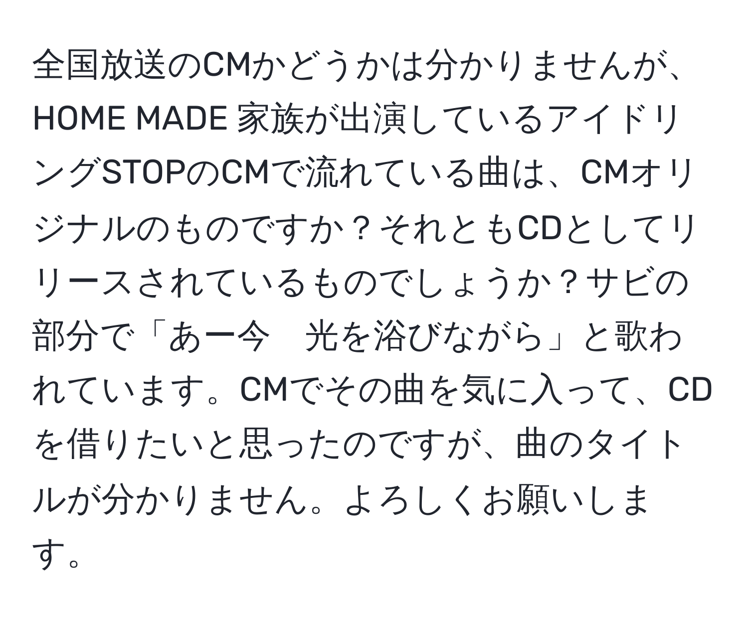 全国放送のCMかどうかは分かりませんが、HOME MADE 家族が出演しているアイドリングSTOPのCMで流れている曲は、CMオリジナルのものですか？それともCDとしてリリースされているものでしょうか？サビの部分で「あー今　光を浴びながら」と歌われています。CMでその曲を気に入って、CDを借りたいと思ったのですが、曲のタイトルが分かりません。よろしくお願いします。