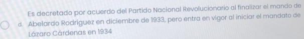 Es decretado por acuerdo del Partido Nacional Revolucionario al finalizar el mando de 
d. Abelardo Rodríguez en diciembre de 1933, pero entra en vigor al iniciar el mandato de 
Lázaro Cárdenas en 1934