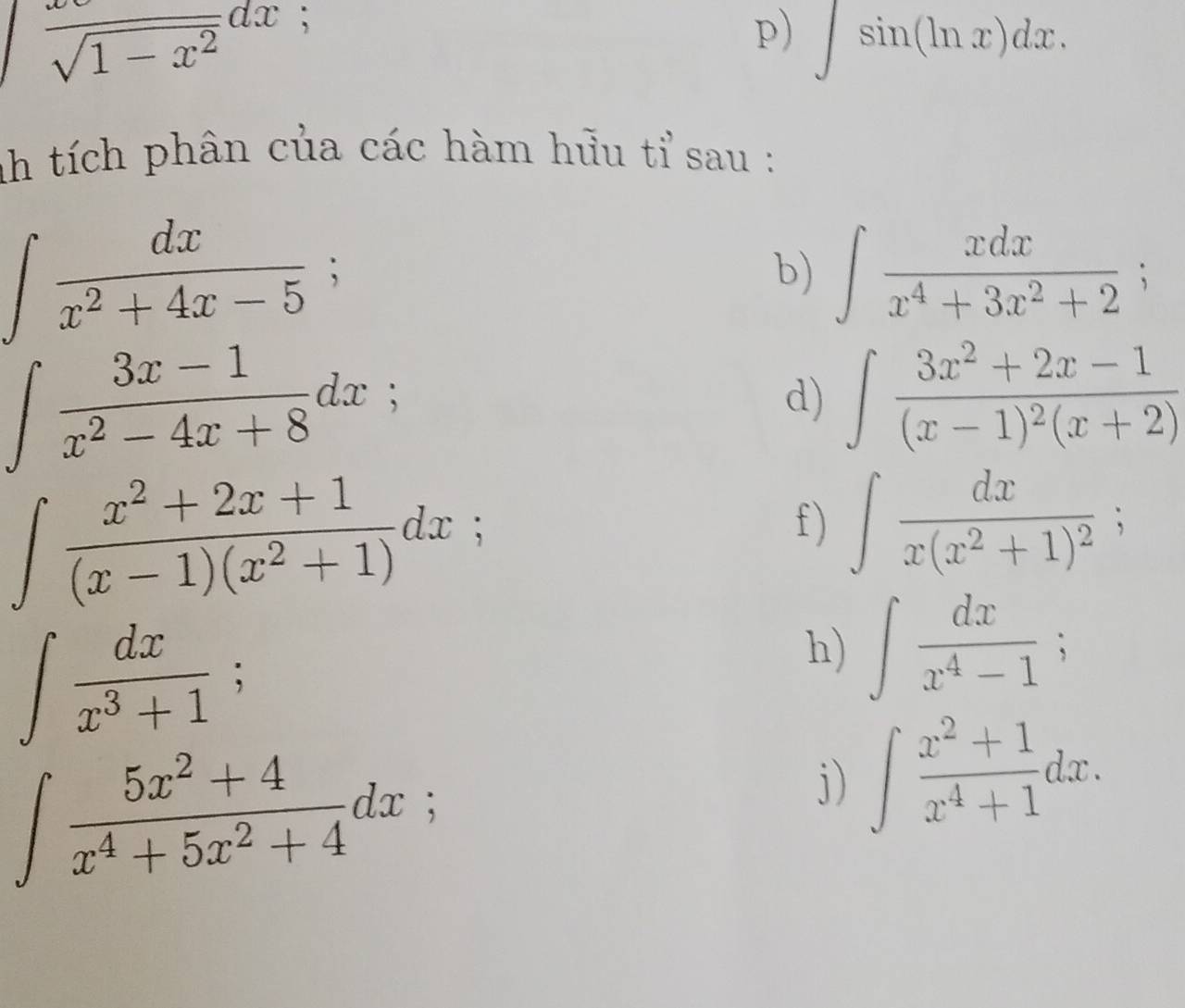 frac sqrt(1-x^2)dx; 
p) ∈t sin (ln x)dx. 
nh tích phân của các hàm hửu tỉ sau :
∈t  dx/x^2+4x-5 ; 
b) ∈t  xdx/x^4+3x^2+2 ;
∈t  (3x-1)/x^2-4x+8 dx; 
d) ∈t frac 3x^2+2x-1(x-1)^2(x+2)
∈t  (x^2+2x+1)/(x-1)(x^2+1) dx; 
f) ∈t frac dxx(x^2+1)^2;
∈t  dx/x^3+1 ; 
h) ∈t  dx/x^4-1 ;
∈t  (5x^2+4)/x^4+5x^2+4 dx; 
j) ∈t  (x^2+1)/x^4+1 dx.