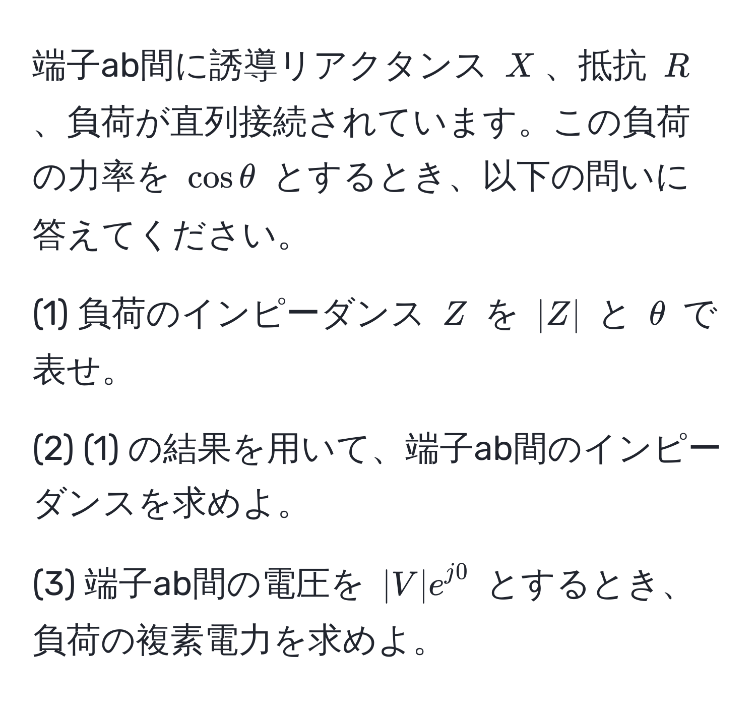 端子ab間に誘導リアクタンス ( X )、抵抗 ( R )、負荷が直列接続されています。この負荷の力率を ( cosθ ) とするとき、以下の問いに答えてください。

(1) 負荷のインピーダンス ( Z ) を ( |Z| ) と ( θ ) で表せ。

(2) (1) の結果を用いて、端子ab間のインピーダンスを求めよ。

(3) 端子ab間の電圧を ( |V| e^(j0) ) とするとき、負荷の複素電力を求めよ。