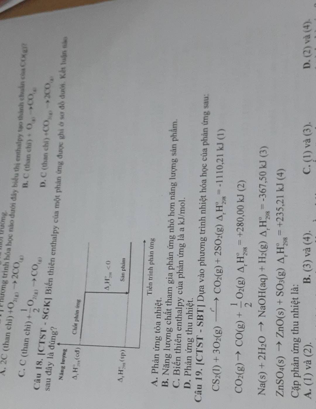 A. 2C (than chi)+O_2(g)to 2CO_(g)
tời trường
Phương trình hóa học nào dưới đây biểu thị enthalpy tạo thành chuẩn của CO(g)
C. C(thanchi)+ 1/2 O_2(g)to CO_(g)
B. C(thanehi)+O_(a)to CO_(a)
D. C(thanebi)+CO_2(a)to 2CO_(a)
Câu 18. [CTST - SGK] Biến thiên enủa một phá
sau đây là đún
Kết luận nào
A. Phản ứng tỏa nhiệt.
B. Năng lượng chất tham gia phản ứng nhỏ hơn năng lượng sản phẩm.
C. Biến thiên enthalpy của phản ứng là a kJ/mol.
D. Phản ứng thu nhiệt.
Câu 19, [CTST-SBT] Dựa vào phương trình nhiệt hóa học của phản ứng sau:
CS_2(l)+3O_2(g)xrightarrow I°CO_2(g)+2SO_2(g)△ _rH_(298)°=-1110,21kJ(l)
CO_2(g)to CO(g)+ 1/2 O_2(g)△ _rH_(298)°=+280,00kJ(2)
Na(s)+2H_2Oto NaOH(aq)+H_2(g)△ _rH_(298)°=-367,50kJ(3)
ZnSO_4(s)to ZnO(s)+SO_3(g)△ _rH_(298)°=+235,21kJ(4)
Cặp phản ứng thu nhiệt là:
A. (1) và (2). B. (3) và (4). C. (1)va(3). D. (2)va(4).