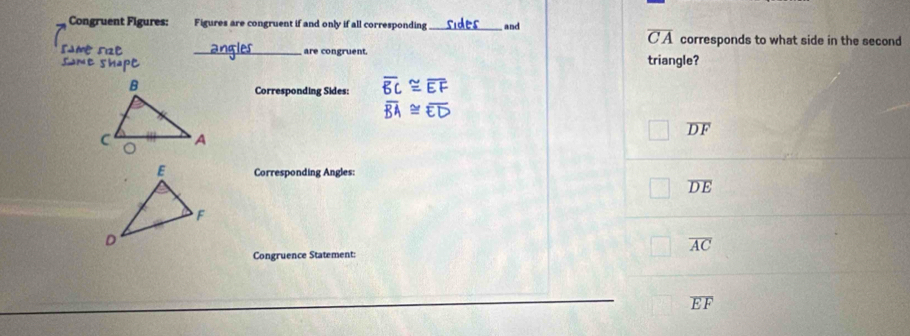 Congruent Figures: Figures are congruent if and only if all corresponding _and
overline CA corresponds to what side in the second
_are congruent. triangle?
Corresponding Sides:
overline DF
Corresponding Angles:
overline DE
overline AC
Congruence Statement:
overline EF