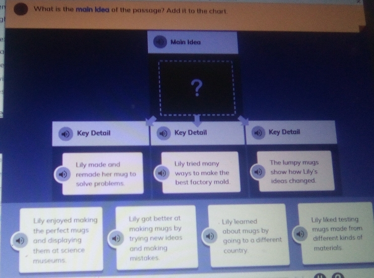 What is the main Idea of the passage? Add it to the chart. 

e 
Main Idea 
a 
e 
? 
Key Detail Key Detail Key Detail 
Lily made and Lily tried many The lumpy mugs 
remade her mug to ways to make the show how Lily's 
solve problems best factory mold. ideas changed. 
Lily enjoyed making Lily got better at Lily learned Lily liked testing 
the perfect mugs making mugs by about mugs by mugs made from 
and displaying trying new ideas going to a different different kinds of 
them at science and making country. materials 
museums. mistakes.