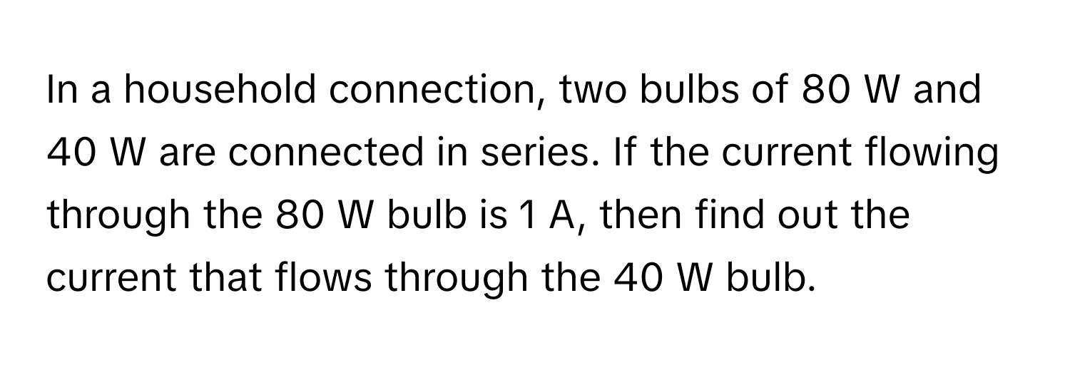 In a household connection, two bulbs of 80 W and 40 W are connected in series. If the current flowing through the 80 W bulb is 1 A, then find out the current that flows through the 40 W bulb.