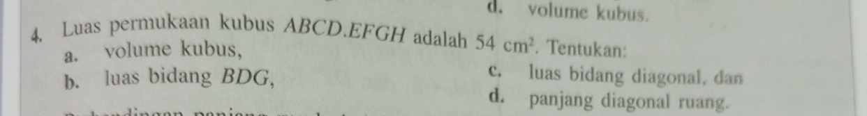 d. volume kubus.
4. Luas permukaan kubus ABCD. EFGH adalah 54cm^2. Tentukan:
a. volume kubus,
b. luas bidang BDG,
c. luas bidang diagonal, dan
d. panjang diagonal ruang.