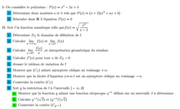 On considère le polynôme : P(x)=x^3-2x+4
Déterminer deux nombres a et b tels que P(x)=(x+2)(x^2+ax+b)
2] Résoudre dans R. L'équation P(x)=0
I- Soit f la fonction numérique telle que f(x)=sqrt(frac x^3)x-2
LDéterminer Dy le domaine de définition de f. 
2 Calculer limlimits _xto +∈fty f(x) et limlimits _xto 2^+f(x)
5 Calculer limlimits _xto 0^+ f(x)/x  , et interprétation géométrique du résultat. 
4 Calculer f'(x) pour tout x de D_f-0
5 dresser le tableau de variation de f
6 Montrer que (C_f) admet asymptote oblique au voisinage +∞
7 Montrer que la droite d'équation y=-x-1 est un asymptote oblique an voisinage — ∞
8 Construire la courbe (C_f)
9 Soit g la restriction de f à l'intervalle |-∈fty ,0|
Montrer que la fonction g admet une fonction réciproque g^(-1) définie sur un intervalle J à déterminer . 
b Calculer g^(-1)(sqrt(2)) et (g^(-1))'(sqrt(2))
* Construire la courbe (C_n-1)