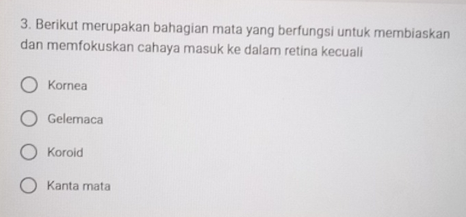 Berikut merupakan bahagian mata yang berfungsi untuk membiaskan
dan memfokuskan cahaya masuk ke dalam retina kecuali
Kornea
Gelemaca
Koroid
Kanta mata